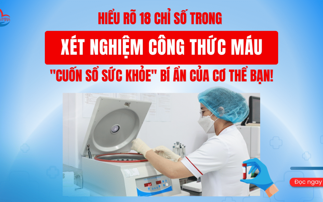 HIỂU RÕ 18 CHỈ SỐ TRONG XÉT NGHIỆM CÔNG THỨC MÁU – “CUỐN SỔ SỨC KHỎE” BÍ ẨN CỦA CƠ THỂ BẠN!